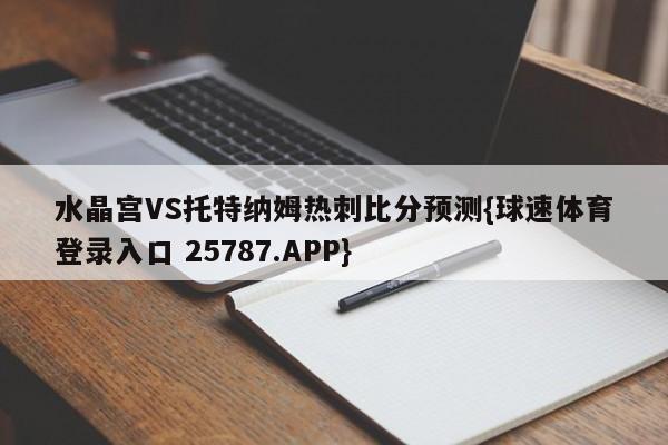 水晶宫VS托特纳姆热刺比分预测{球速体育登录入口 25787.APP}