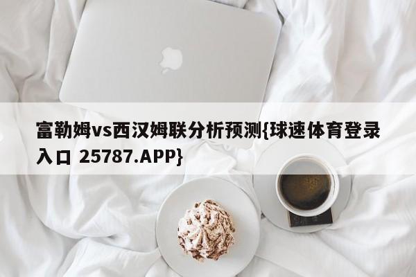 富勒姆vs西汉姆联分析预测{球速体育登录入口 25787.APP}