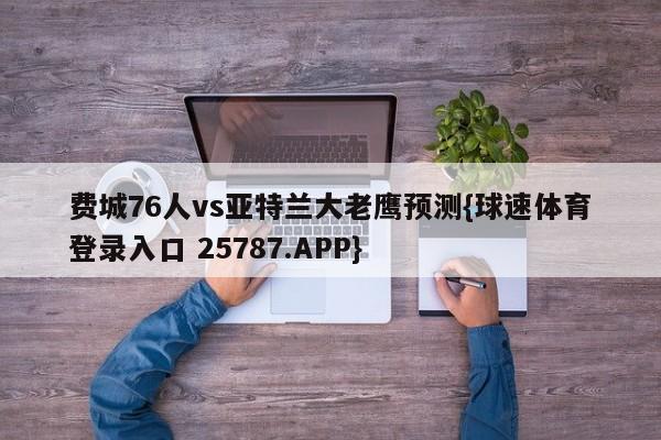 费城76人vs亚特兰大老鹰预测{球速体育登录入口 25787.APP}