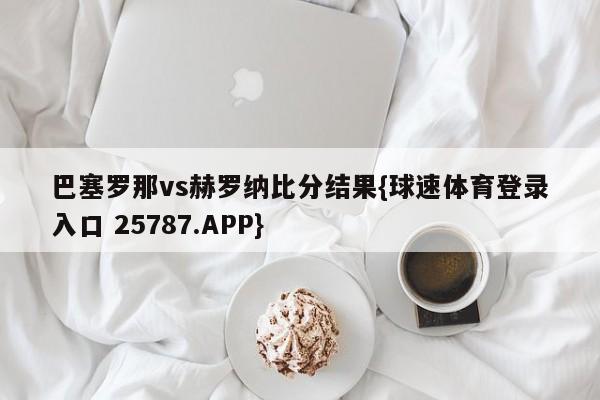 巴塞罗那vs赫罗纳比分结果{球速体育登录入口 25787.APP}