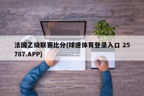 法国乙级联赛比分{球速体育登录入口 25787.APP}