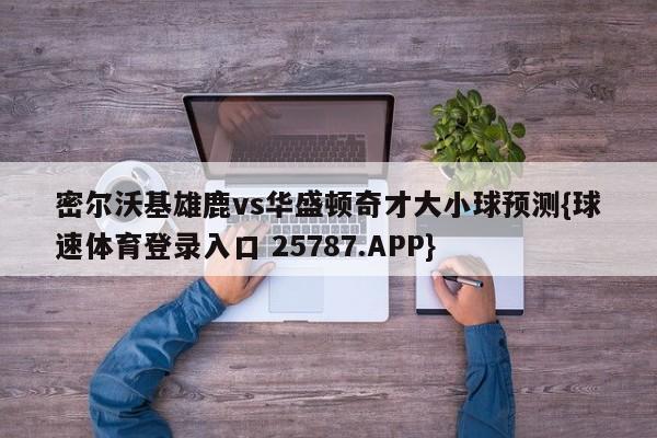 密尔沃基雄鹿vs华盛顿奇才大小球预测{球速体育登录入口 25787.APP}