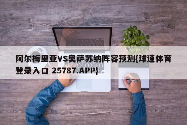 阿尔梅里亚VS奥萨苏纳阵容预测{球速体育登录入口 25787.APP}