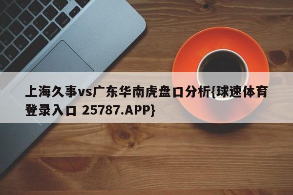 上海久事vs广东华南虎盘口分析{球速体育登录入口 25787.APP}
