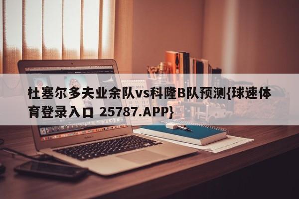 杜塞尔多夫业余队vs科隆B队预测{球速体育登录入口 25787.APP}