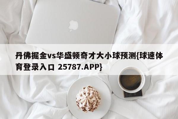 丹佛掘金vs华盛顿奇才大小球预测{球速体育登录入口 25787.APP}