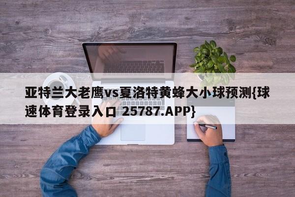 亚特兰大老鹰vs夏洛特黄蜂大小球预测{球速体育登录入口 25787.APP}