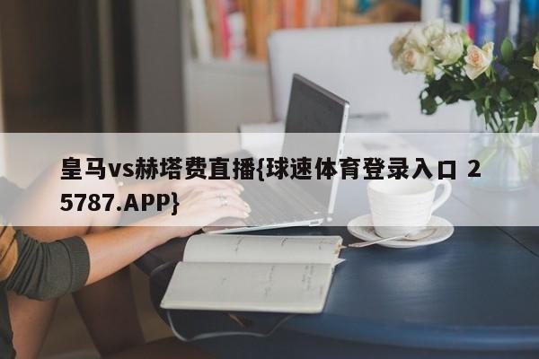 皇马vs赫塔费直播{球速体育登录入口 25787.APP}
