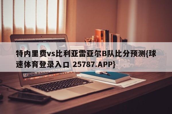 特内里费vs比利亚雷亚尔B队比分预测{球速体育登录入口 25787.APP}