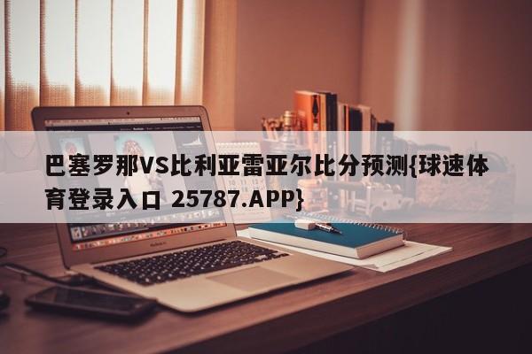 巴塞罗那VS比利亚雷亚尔比分预测{球速体育登录入口 25787.APP}
