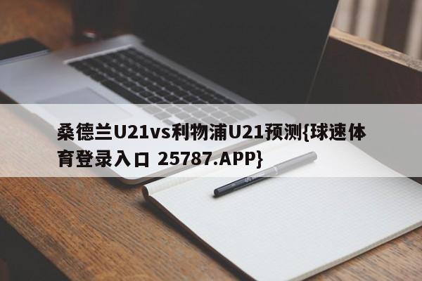 桑德兰U21vs利物浦U21预测{球速体育登录入口 25787.APP}
