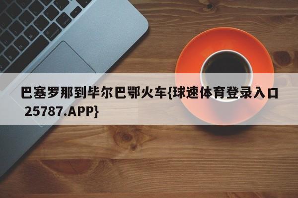 巴塞罗那到毕尔巴鄂火车{球速体育登录入口 25787.APP}