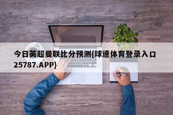 今日英超曼联比分预测{球速体育登录入口 25787.APP}
