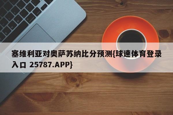 塞维利亚对奥萨苏纳比分预测{球速体育登录入口 25787.APP}