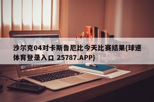 沙尔克04对卡斯鲁厄比今天比赛结果{球速体育登录入口 25787.APP}