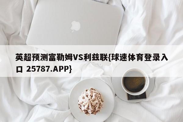 英超预测富勒姆VS利兹联{球速体育登录入口 25787.APP}