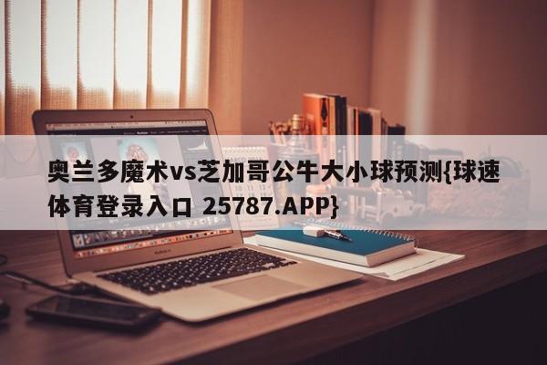 奥兰多魔术vs芝加哥公牛大小球预测{球速体育登录入口 25787.APP}