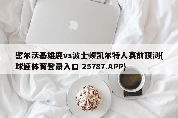 密尔沃基雄鹿vs波士顿凯尔特人赛前预测{球速体育登录入口 25787.APP}