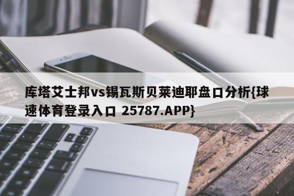 库塔艾士邦vs锡瓦斯贝莱迪耶盘口分析{球速体育登录入口 25787.APP}
