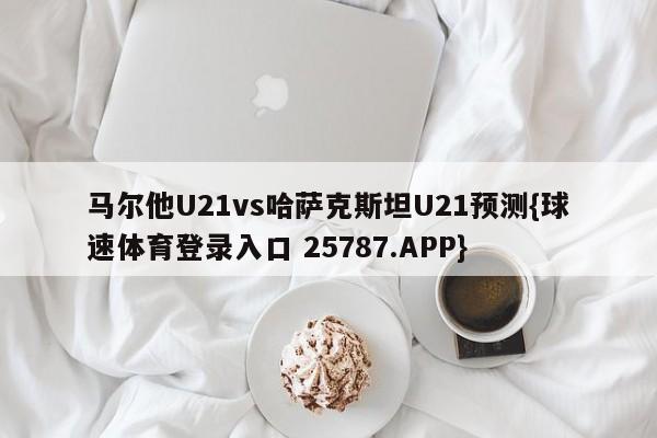 马尔他U21vs哈萨克斯坦U21预测{球速体育登录入口 25787.APP}