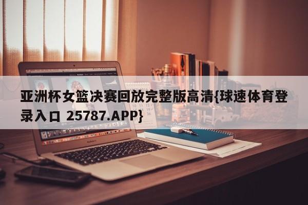 亚洲杯女篮决赛回放完整版高清{球速体育登录入口 25787.APP}
