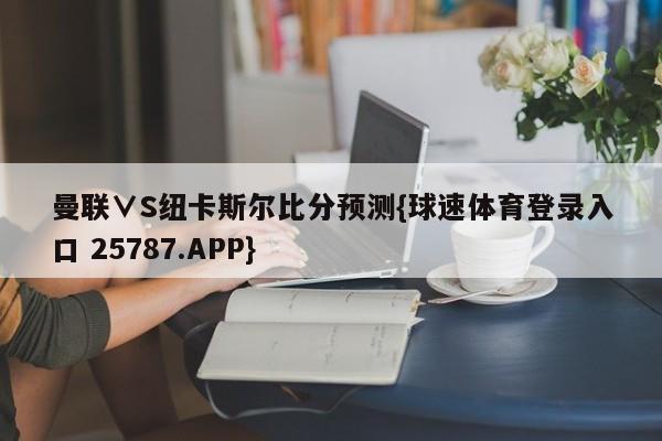 曼联∨S纽卡斯尔比分预测{球速体育登录入口 25787.APP}