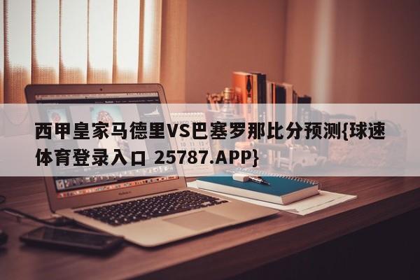 西甲皇家马德里VS巴塞罗那比分预测{球速体育登录入口 25787.APP}
