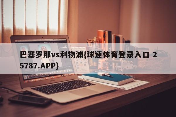 巴塞罗那vs利物浦{球速体育登录入口 25787.APP}
