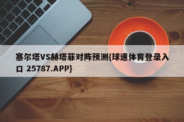 塞尔塔VS赫塔菲对阵预测{球速体育登录入口 25787.APP}