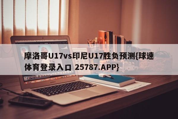 摩洛哥U17vs印尼U17胜负预测{球速体育登录入口 25787.APP}