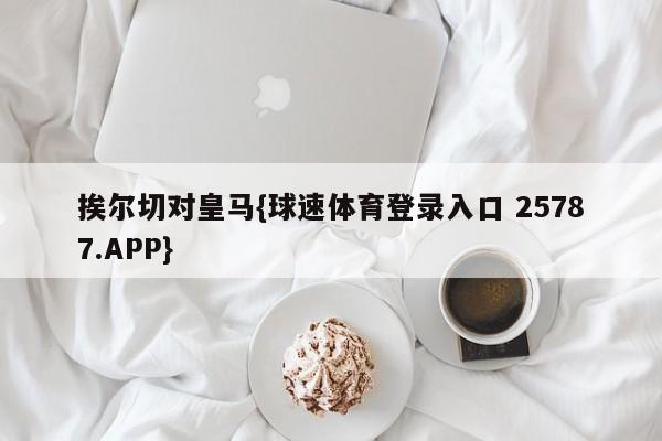 挨尔切对皇马{球速体育登录入口 25787.APP}