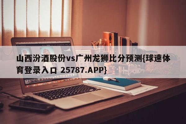山西汾酒股份vs广州龙狮比分预测{球速体育登录入口 25787.APP}