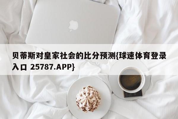 贝蒂斯对皇家社会的比分预测{球速体育登录入口 25787.APP}