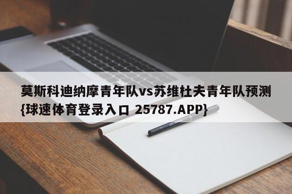 莫斯科迪纳摩青年队vs苏维杜夫青年队预测{球速体育登录入口 25787.APP}