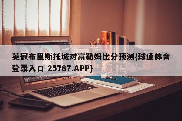 英冠布里斯托城对富勒姆比分预测{球速体育登录入口 25787.APP}