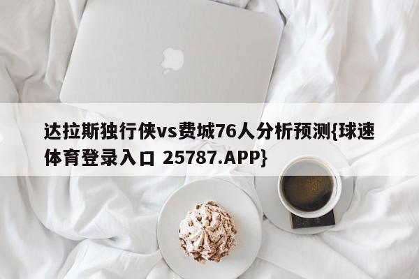 达拉斯独行侠vs费城76人分析预测{球速体育登录入口 25787.APP}