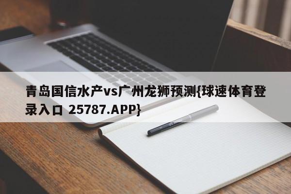 青岛国信水产vs广州龙狮预测{球速体育登录入口 25787.APP}