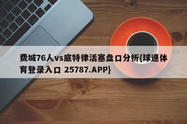 费城76人vs底特律活塞盘口分析{球速体育登录入口 25787.APP}