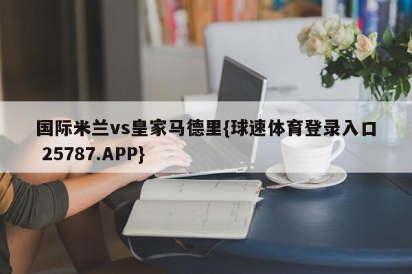国际米兰vs皇家马德里{球速体育登录入口 25787.APP}