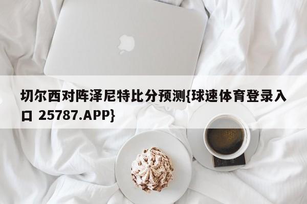 切尔西对阵泽尼特比分预测{球速体育登录入口 25787.APP}