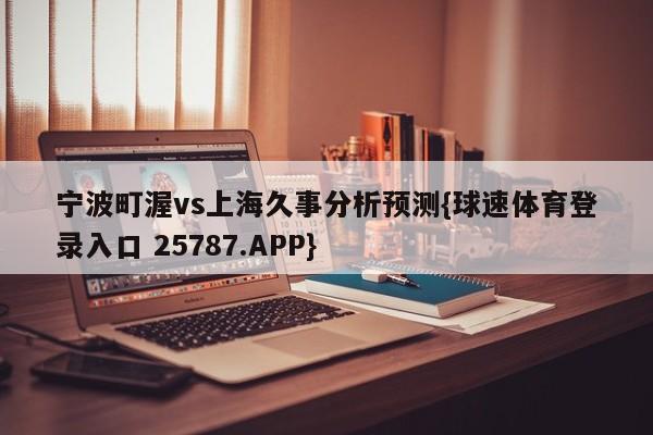 宁波町渥vs上海久事分析预测{球速体育登录入口 25787.APP}