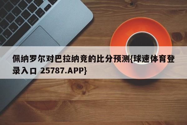 佩纳罗尔对巴拉纳竞的比分预测{球速体育登录入口 25787.APP}