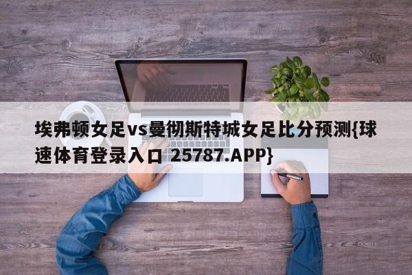 埃弗顿女足vs曼彻斯特城女足比分预测{球速体育登录入口 25787.APP}