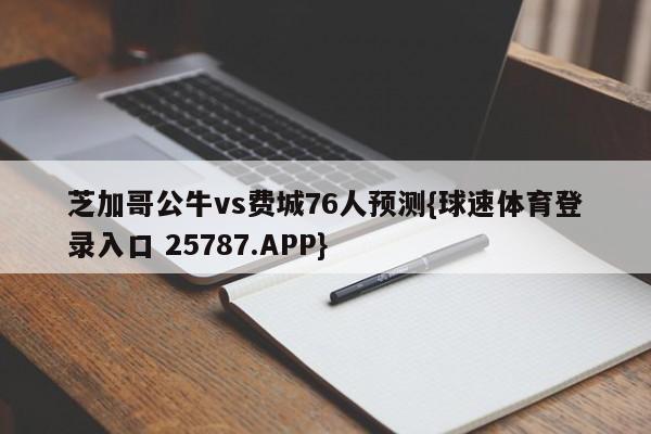 芝加哥公牛vs费城76人预测{球速体育登录入口 25787.APP}