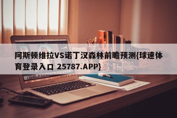 阿斯顿维拉VS诺丁汉森林前瞻预测{球速体育登录入口 25787.APP}