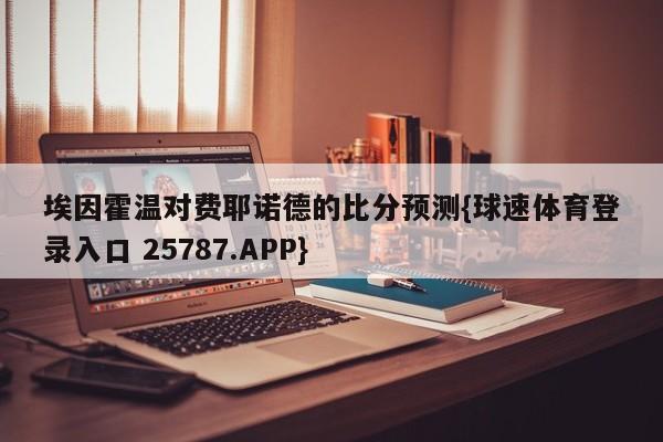 埃因霍温对费耶诺德的比分预测{球速体育登录入口 25787.APP}
