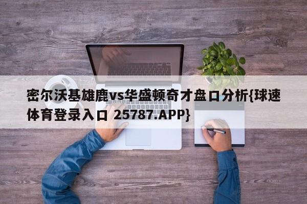 密尔沃基雄鹿vs华盛顿奇才盘口分析{球速体育登录入口 25787.APP}