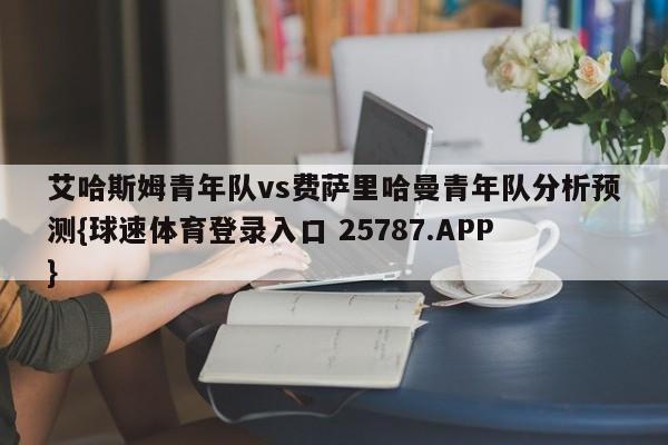 艾哈斯姆青年队vs费萨里哈曼青年队分析预测{球速体育登录入口 25787.APP}