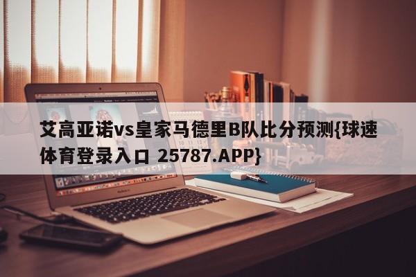 艾高亚诺vs皇家马德里B队比分预测{球速体育登录入口 25787.APP}