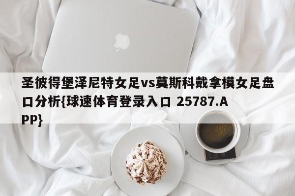 圣彼得堡泽尼特女足vs莫斯科戴拿模女足盘口分析{球速体育登录入口 25787.APP}